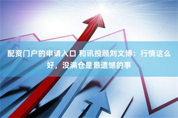 配资门户的申请入口 和讯投顾刘文博：行情这么好，没满仓是最遗憾的事