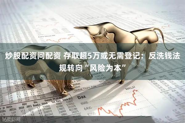 炒股配资问配资 存取超5万或无需登记：反洗钱法规转向“风险为本”