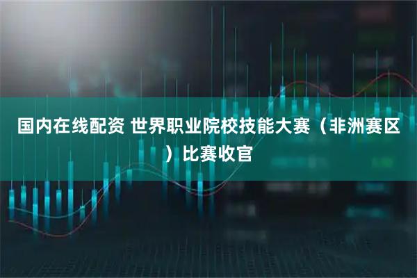 国内在线配资 世界职业院校技能大赛（非洲赛区）比赛收官