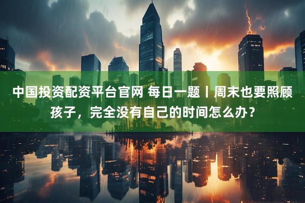 中国投资配资平台官网 每日一题丨周末也要照顾孩子，完全没有自己的时间怎么办？