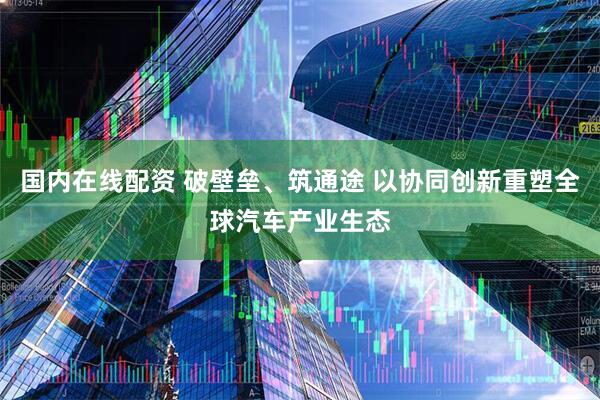 国内在线配资 破壁垒、筑通途 以协同创新重塑全球汽车产业生态
