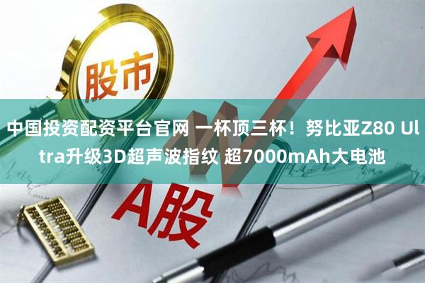 中国投资配资平台官网 一杯顶三杯！努比亚Z80 Ultra升级3D超声波指纹 超7000mAh大电池