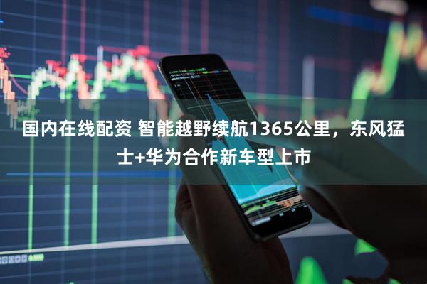 国内在线配资 智能越野续航1365公里，东风猛士+华为合作新车型上市