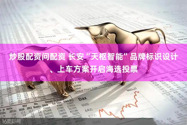 炒股配资问配资 长安“天枢智能”品牌标识设计、上车方案开启海选投票