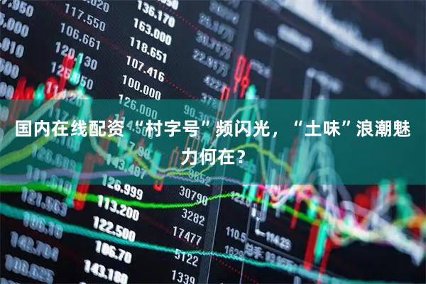 国内在线配资 “村字号”频闪光，“土味”浪潮魅力何在？
