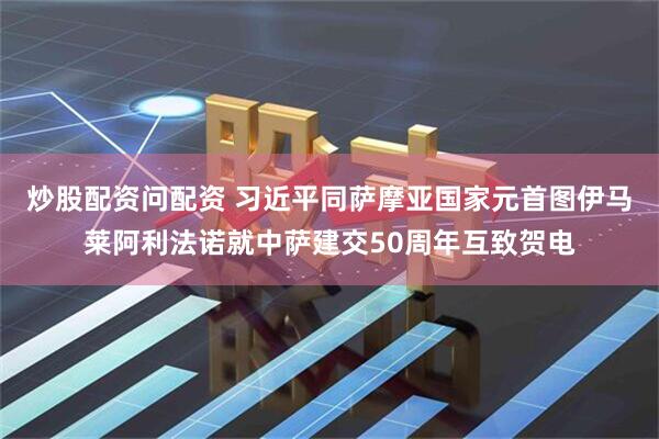 炒股配资问配资 习近平同萨摩亚国家元首图伊马莱阿利法诺就中萨建交50周年互致贺电
