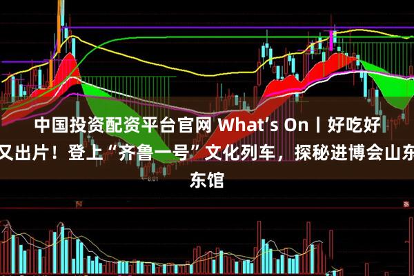 中国投资配资平台官网 What’s On丨好吃好逛又出片！登上“齐鲁一号”文化列车，探秘进博会山东馆