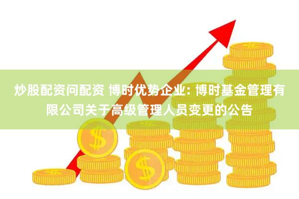 炒股配资问配资 博时优势企业: 博时基金管理有限公司关于高级管理人员变更的公告