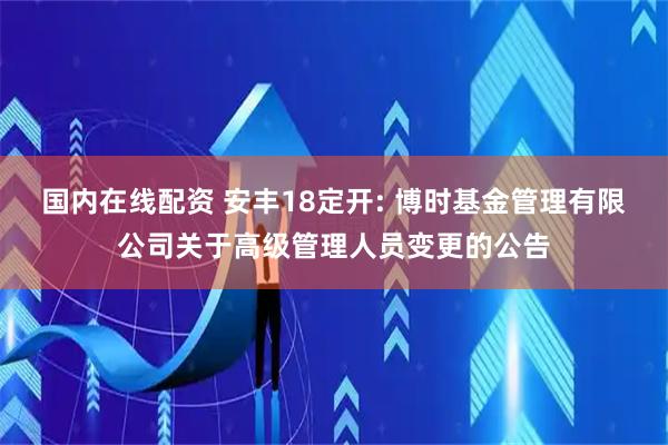 国内在线配资 安丰18定开: 博时基金管理有限公司关于高级管理人员变更的公告