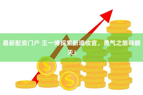 最新配资门户 王一博探索新境收官，勇气之旅嗨翻天！