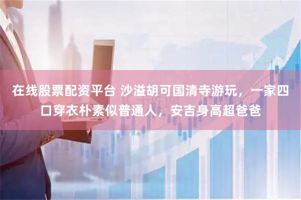在线股票配资平台 沙溢胡可国清寺游玩，一家四口穿衣朴素似普通人，安吉身高超爸爸