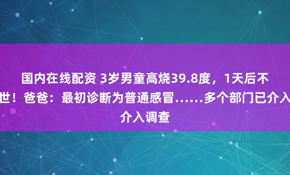 国内在线配资 3岁男童高烧39.8度，1天后不幸去世！爸爸：最初诊断为普通感冒……多个部门已介入调查