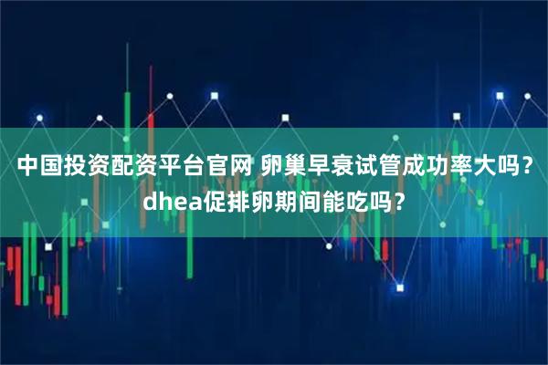 中国投资配资平台官网 卵巢早衰试管成功率大吗？dhea促排卵期间能吃吗？