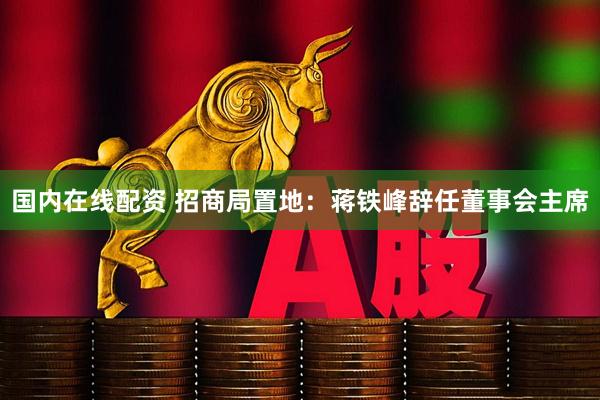 国内在线配资 招商局置地：蒋铁峰辞任董事会主席