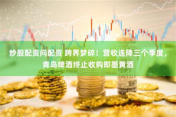 炒股配资问配资 跨界梦碎！营收连降三个季度，青岛啤酒终止收购即墨黄酒