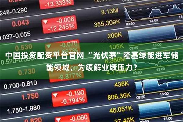 中国投资配资平台官网 “光伏茅”隆基绿能进军储能领域，为缓解业绩压力？