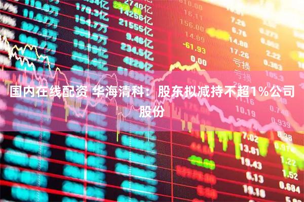 国内在线配资 华海清科：股东拟减持不超1%公司股份