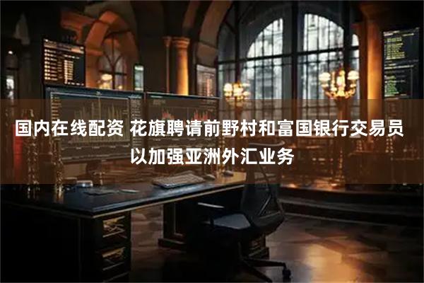 国内在线配资 花旗聘请前野村和富国银行交易员 以加强亚洲外汇业务