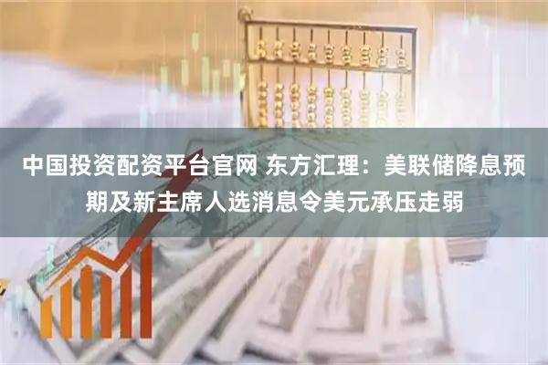 中国投资配资平台官网 东方汇理：美联储降息预期及新主席人选消息令美元承压走弱