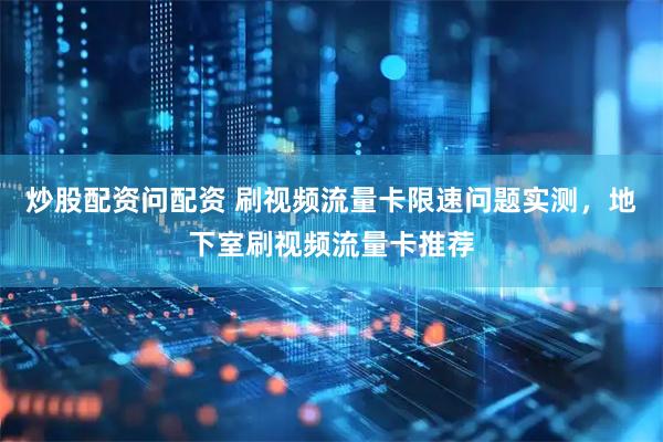 炒股配资问配资 刷视频流量卡限速问题实测，地下室刷视频流量卡推荐
