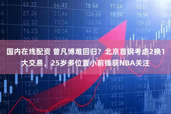 国内在线配资 曾凡博难回归？北京首钢考虑2换1大交易，25岁多位置小前锋获NBA关注