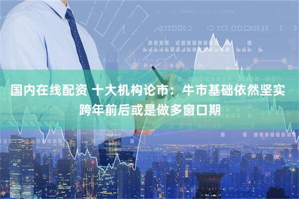 国内在线配资 十大机构论市：牛市基础依然坚实 跨年前后或是做多窗口期