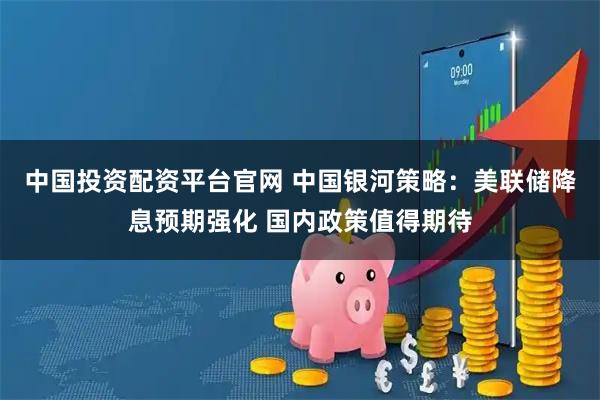 中国投资配资平台官网 中国银河策略：美联储降息预期强化 国内政策值得期待
