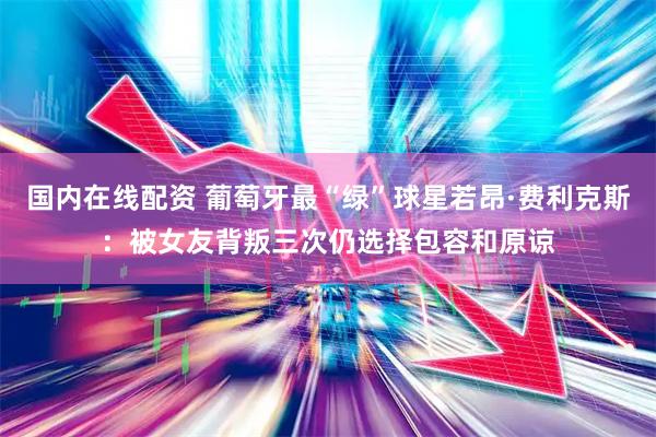 国内在线配资 葡萄牙最“绿”球星若昂·费利克斯：被女友背叛三次仍选择包容和原谅