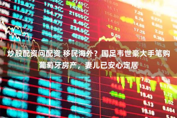 炒股配资问配资 移民海外？国足韦世豪大手笔购葡萄牙房产，妻儿已安心定居