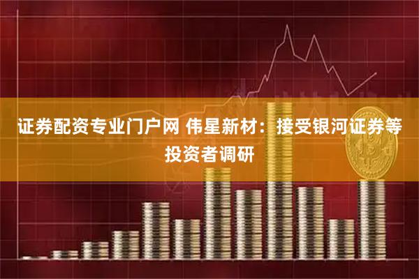 证券配资专业门户网 伟星新材：接受银河证券等投资者调研