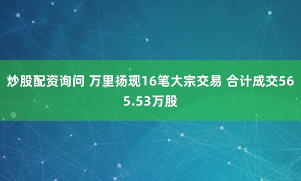 炒股配资询问 万里扬现16笔大宗交易 合计成交565.53万股