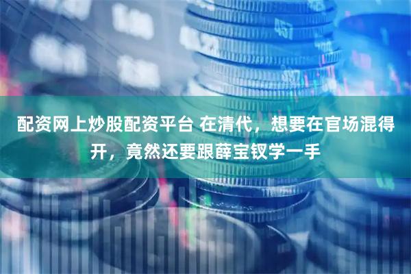 配资网上炒股配资平台 在清代，想要在官场混得开，竟然还要跟薛宝钗学一手