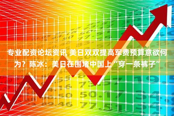 专业配资论坛资讯 美日双双提高军费预算意欲何为？陈冰：美日在围堵中国上“穿一条裤子”