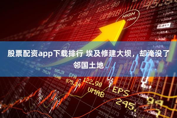 股票配资app下载排行 埃及修建大坝，却淹没了邻国土地