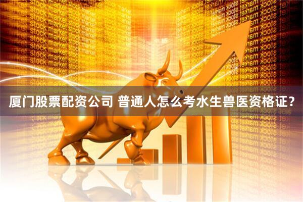厦门股票配资公司 普通人怎么考水生兽医资格证？