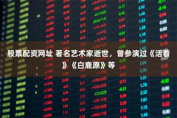 股票配资网址 著名艺术家逝世，曾参演过《活着》《白鹿原》等