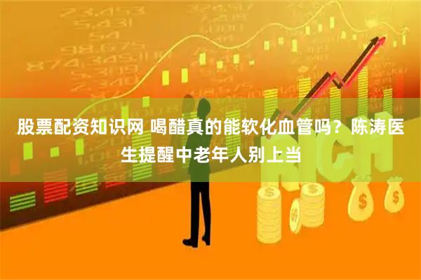 股票配资知识网 喝醋真的能软化血管吗？陈涛医生提醒中老年人别上当