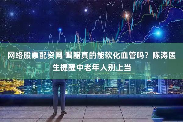 网络股票配资网 喝醋真的能软化血管吗？陈涛医生提醒中老年人别上当