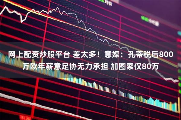 网上配资炒股平台 差太多！意媒：孔蒂税后800万欧年薪意足协无力承担 加图索仅80万