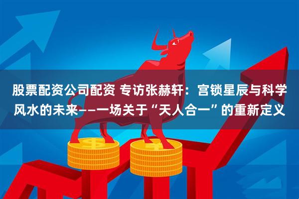 股票配资公司配资 专访张赫轩：宫锁星辰与科学风水的未来——一场关于“天人合一”的重新定义