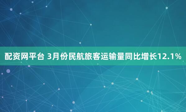 配资网平台 3月份民航旅客运输量同比增长12.1%