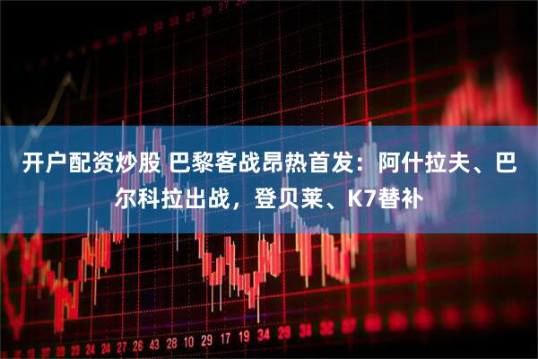 开户配资炒股 巴黎客战昂热首发：阿什拉夫、巴尔科拉出战，登贝莱、K7替补
