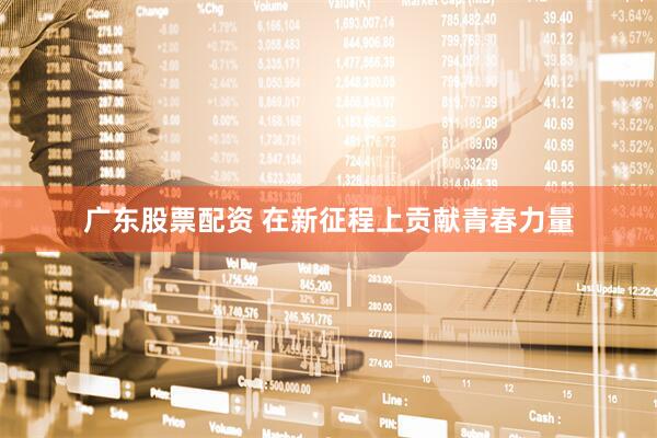 广东股票配资 在新征程上贡献青春力量
