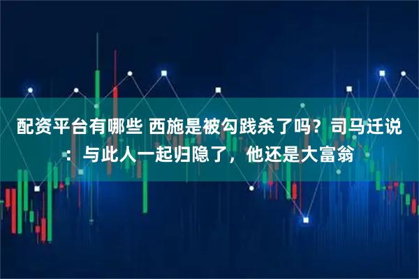 配资平台有哪些 西施是被勾践杀了吗？司马迁说：与此人一起归隐了，他还是大富翁