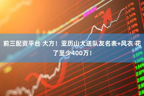前三配资平台 大方！亚历山大送队友名表+风衣 花了至少400万！