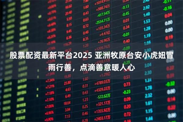 股票配资最新平台2025 亚洲牧原台安小虎妞冒雨行善，点滴善意暖人心