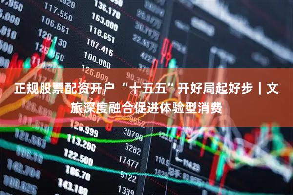 正规股票配资开户 “十五五”开好局起好步｜文旅深度融合促进体验型消费