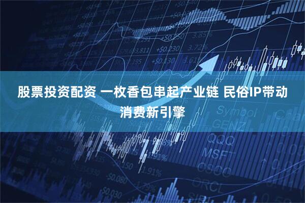 股票投资配资 一枚香包串起产业链 民俗IP带动消费新引擎