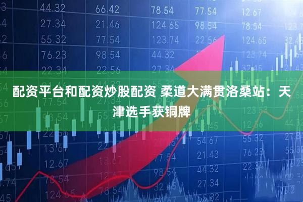 配资平台和配资炒股配资 柔道大满贯洛桑站：天津选手获铜牌