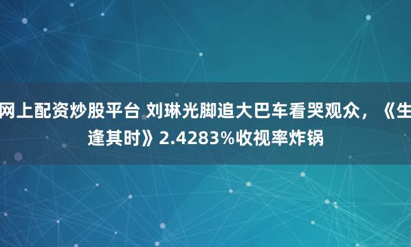 网上配资炒股平台 刘琳光脚追大巴车看哭观众，《生逢其时》2.4283%收视率炸锅